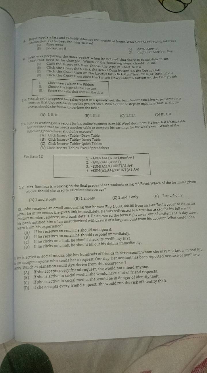 Boyet needs a fast and reliable internet connection at home. Which of the following internet
connection is the best for him to use?
A) fibre optic
(3) pocket wi-ñ data internet
(D) digital subscriber line
Jake was preparing the sales report when he noticed that there is some data in his
hart that need to be changed. Which of the following steps should he do?
3) Click the Insert tab then choose the type of Chart to use
Click the Chart then click the select Data button on the Design tab
Click the Chart then on the Layout tab, click the Chart Title or Data labels
(D) Click the Chart then click the Switch Row/Column button on the Design tab
Click Insert tab on the Ribbor
[]. Choose the type of Chart to use
III. Select the cells that contain the data
10. Tina already prepared her sales report in a spreadsheet. Her team leader asked her to present it in a
chart so that they can easily see the project sales. Which order of steps in making a chart, as shown
above, should she follow to perform the task?
(A) I II, III (B) l, III, II (C) II, III, I (D) III, I, II
11. June is working on a report for his online business in an MS Word document. He inserted a basic table
but realized that he needs another table to compute his earnings for the whole year. Which of the
following procedures should he execute?
(A) Click Insert> Table> Draw Table
(B) Click Insert> Table> Insert Table
(C) Click Insert> Table> Quick Tables
(D) Click Insert> Table> Excel Spreadsheet
For item 12 A1:A4,number)
1. =AVERAGE(A1:
2=AVERAGE(A1:A4)
3.=SUM(A1)/COUNT(A1:A4)
=SUM(A1:A4)/COUNT(A1:A4)
12. Mrs. Ramirez is working on the final grades of her students using MS Excel. Which of the formulas given
above should she used to calculate the average?
(A) 1 and 3 only (B) 1 anonly (C) 2 and 3 only (D) 2 and 4 only
13. John received an email announcing that he won Php 1,000,000.00 from an e-raffle. In order to claim his
prize, he must access the given link immediately. He was redirected to a site that asked for his full name,
contact number, address, and bank details. He answered the form right away, out of excitement. A day after,
his bank notified him of an unauthorized withdrawal of a large amount from his account. What could John
learn from his experience?
(A) If he receives an email, he should not open it.
(B) If he receives an email, he should respond immediately.
(C) If he clicks on a link, he should check its credibility first.
(D) If he clicks on a link, he should fill out his details immediately.
t Aya is active in social media. She has hundreds of friends in her account, whom she may not know in real life
h ust accepts anyone who sends her a request. One day, her account has been reported because of duplicate
edy. Which explanation could Aya derive from this occurrence?
(A) If she accepts every friend request, she would not offend anyone.
(B) If she is active in social media, she would have a lot of friend requests.
(C) If she is active in social media, she would be in danger of identity theft.
(D) If she accepts every friend request, she would run the risk of identity theft.