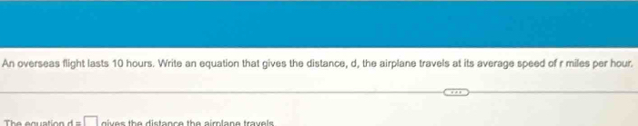 An overseas flight lasts 10 hours. Write an equation that gives the distance, d, the airplane travels at its average speed of r miles per hour. 
The equation d=□ dives the distance the aimlane travels