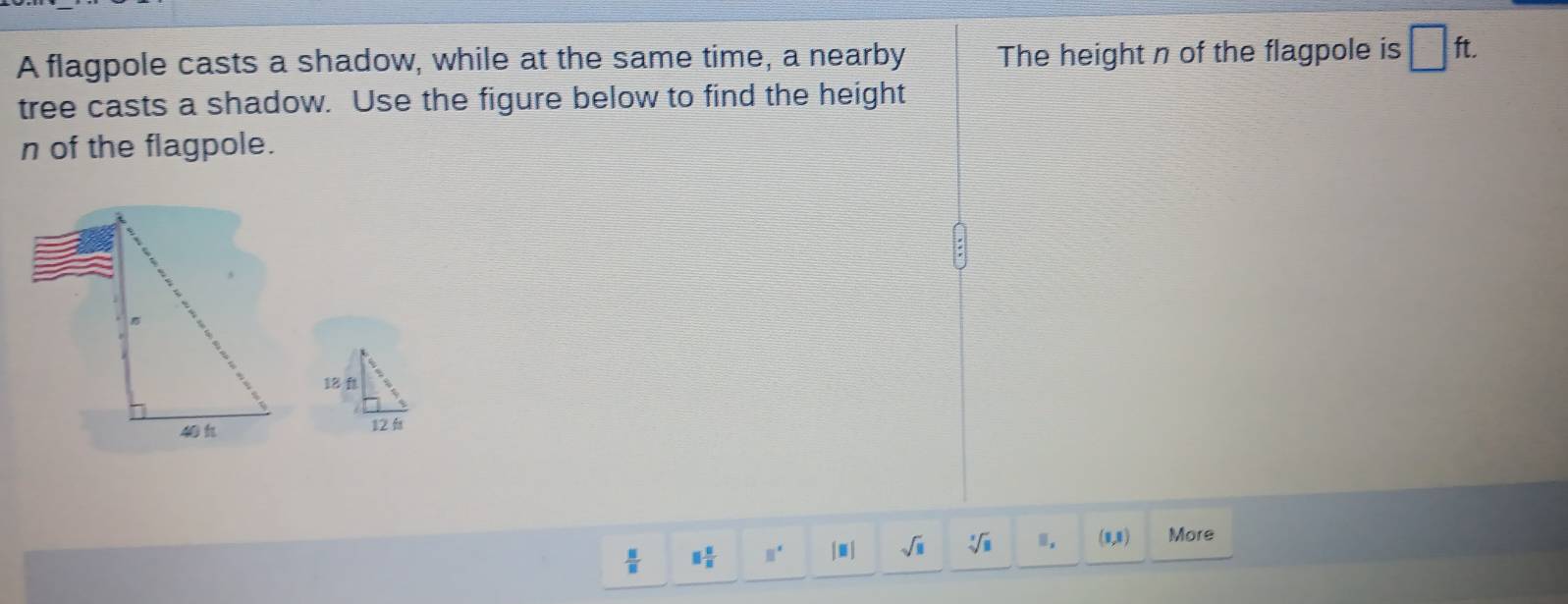 A flagpole casts a shadow, while at the same time, a nearby The height n of the flagpole is □ ft. 
tree casts a shadow. Use the figure below to find the height
n of the flagpole.

 □ /□   □  □ /□   □^(□) |□ sqrt(□ ) sqrt[3](8) 1. (0,0) More