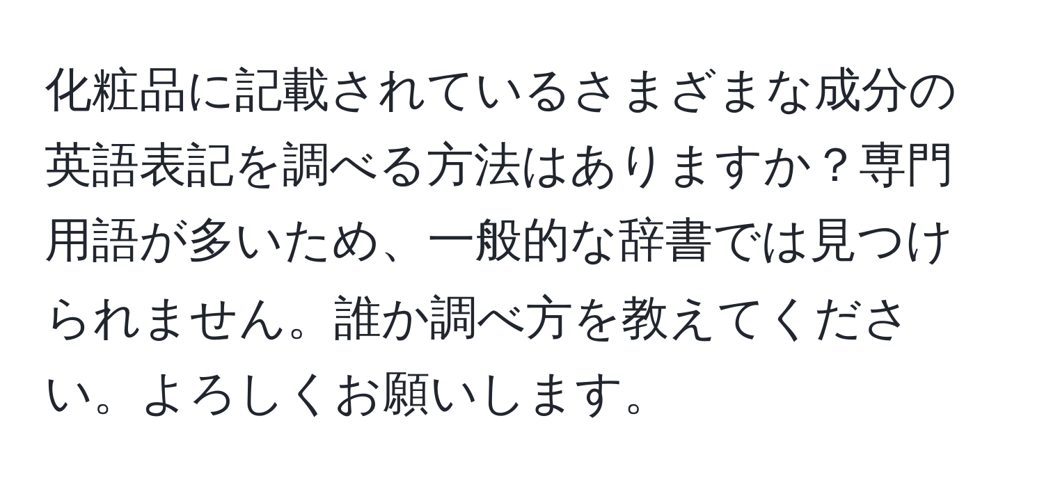 化粧品に記載されているさまざまな成分の英語表記を調べる方法はありますか？専門用語が多いため、一般的な辞書では見つけられません。誰か調べ方を教えてください。よろしくお願いします。