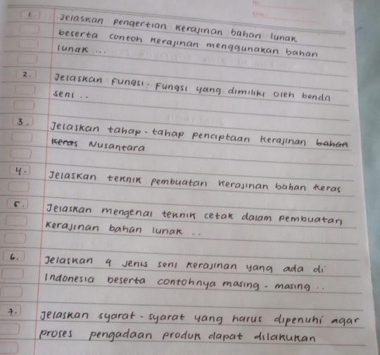 Jelaskan pengertian kerajinan bahan lunak 
beserta contoh nerajinan menggunakan bahan 
lunak. . . 
2. Jelaskan fungsl-Fungsl yang dimiliks olen benda 
sent. . 
3. Jecaskan tahap-tahap penciptaan herallnan 
Nusantara 
y. Jelaskan ternin pembuatan kerajinan bahan teras 
C. Jelasnan mengenal tennin cetak dalam pembuatan 
kerajinan bahan lunak. . 
6. Jelaskan 9 Jents senl nerajlnan yang ada di 
Indonesia beserta contohnya masing -masing.. 
. Jelaskan syarat-syarat yang harus dipenuhi agar 
proses pengadaan produc dapat dilaxuman