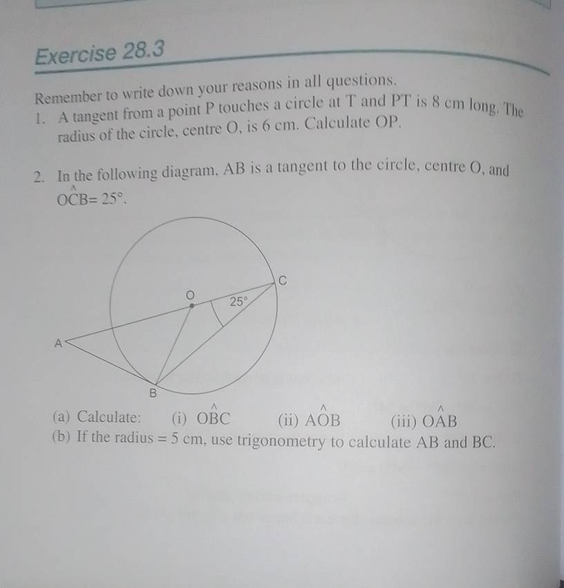 Remember to write down your reasons in all questions.
1. A tangent from a point P touches a circle at T and PT is 8 cm long. The
radius of the circle, centre O, is 6 cm. Calculate OP.
2. In the following diagram, AB is a tangent to the circle, centre O, and
Owidehat CB=25°.
(a) Calculate: (i) Ohat BC (ii) Ahat OB (iii) Ohat AB
(b) If the radius =5cm , use trigonometry to calculate AB and BC.