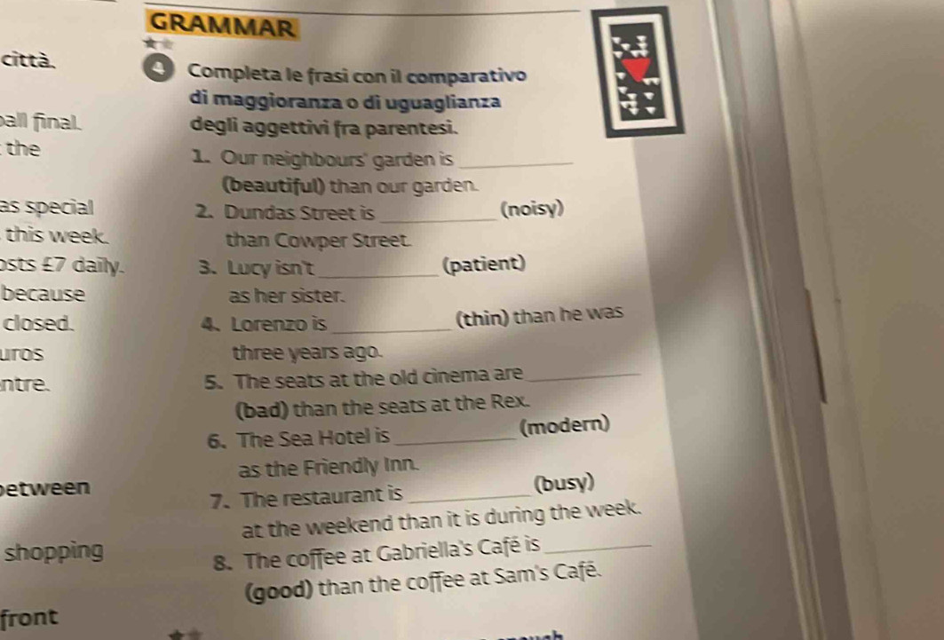 GRAMMAR 
città. 
Completa le frasi con il comparativo 
di maggioranza o di uguaglianza 
all final. degli aggettivi fra parentesi. 
the 1. Our neighbours' garden is_ 
(beautiful) than our garden. 
as special 2. Dundas Street is _(noisy) 
this week. than Cowper Street. 
sts £7 daily. 3. Lucy isn't _(patient) 
because as her sister. 
closed. 4.Lorenzo is_ 
(thin) than he was 
uros three years ago. 
ntre. 5. The seats at the old cinema are_ 
(bad) than the seats at the Rex. 
6. The Sea Hotel is _(modern) 
as the Friendly Inn. 
between 
7. The restaurant is _(busy) 
at the weekend than it is during the week. 
shopping 
8. The coffee at Gabriella's Café is_ 
(good) than the coffee at Sam's Café. 
front