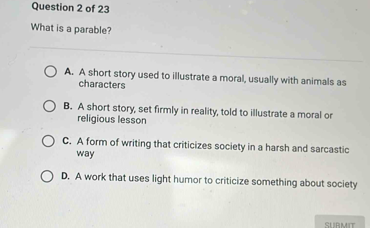 What is a parable?
A. A short story used to illustrate a moral, usually with animals as
characters
B. A short story, set firmly in reality, told to illustrate a moral or
religious lesson
C. A form of writing that criticizes society in a harsh and sarcastic
way
D. A work that uses light humor to criticize something about society
SUBMIT