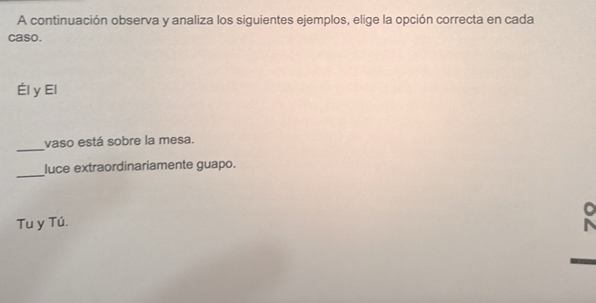 A continuación observa y analiza los siguientes ejemplos, elige la opción correcta en cada 
caso. 
Él y El 
_ 
vaso está sobre la mesa. 
_ 
luce extraordinariamente guapo. 
Tu y Tú.