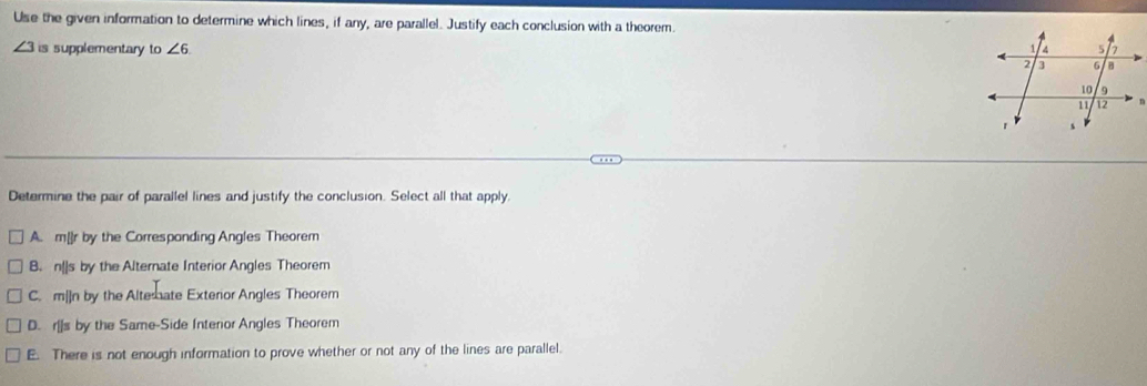 Use the given information to determine which lines, if any, are parallel. Justify each conclusion with a theorem.
∠ 3 is supplementary to ∠ 6
Determine the pair of parallel lines and justify the conclusion. Select all that apply.
A. m[]r by the Corresponding Angles Theorem
B. n[]s by the Alternate Interior Angles Theorem
C. m|]n by the Altemate Exterior Angles Theorem
D. r[]s by the Same-Side Intenor Angles Theorem
E. There is not enough information to prove whether or not any of the lines are parallel.