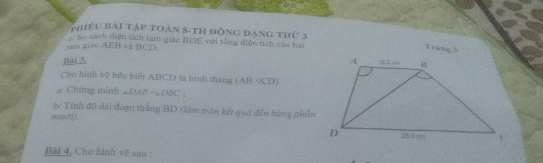 phiếu bải tập toán 8-th đồng đạng thứ 3 
c/ So sánh diện tích tam giác BDE với tổng diện tích của hai 
tam giác AEB và BCD. 
Trang 3 
Bài 3. 
Cho hình vẽ bên biết ABCD là hình thang (AB//CD). 
a/ Chứng minh _△ DABsim _△ DBC : 
b/ Tính độ dài đoạn thắng BD (làm tròn kết quả đến hàng phần 
muời). 
Bài 4, Cho hình vẽ sau :