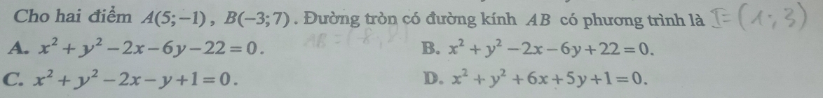 Cho hai điểm A(5;-1), B(-3;7). Đường tròn có đường kính AB có phương trình là
A. x^2+y^2-2x-6y-22=0. B. x^2+y^2-2x-6y+22=0.
C. x^2+y^2-2x-y+1=0. D. x^2+y^2+6x+5y+1=0.