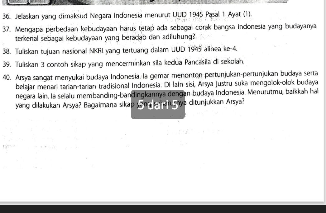 Jelaskan yang dimaksud Negara Indonesia menurut UUD 1945 Pasal 1 Ayat (1). 
37. Mengapa perbedaan kebudayaan harus tetap ada sebagai corak bangsa Indonesia yang budayanya 
terkenal sebagai kebudayaan yang beradab dan adiluhung? 
38. Tuliskan tujuan nasional NKRI yang tertuang dalam UUD 1945 alinea ke- 4. 
39. Tuliskan 3 contoh sikap yang mencerminkan sila kedua Pancasila di sekolah. 
40. Arsya sangat menyukai budaya Indonesia. la gemar menonton pertunjukan-pertunjukan budaya serta 
belajar menari tarian-tarian tradisional Indonesia. Di lain sisi, Arsya justru suka mengolok-olok budaya 
negara lain. la selalu membanding-bandingkannya dengan budaya Indonesia. Menurutmu, baikkah hal 
yang dilakukan Arsya? Bagaimana sikap yong scharusnya ditunjukkan Arsya?