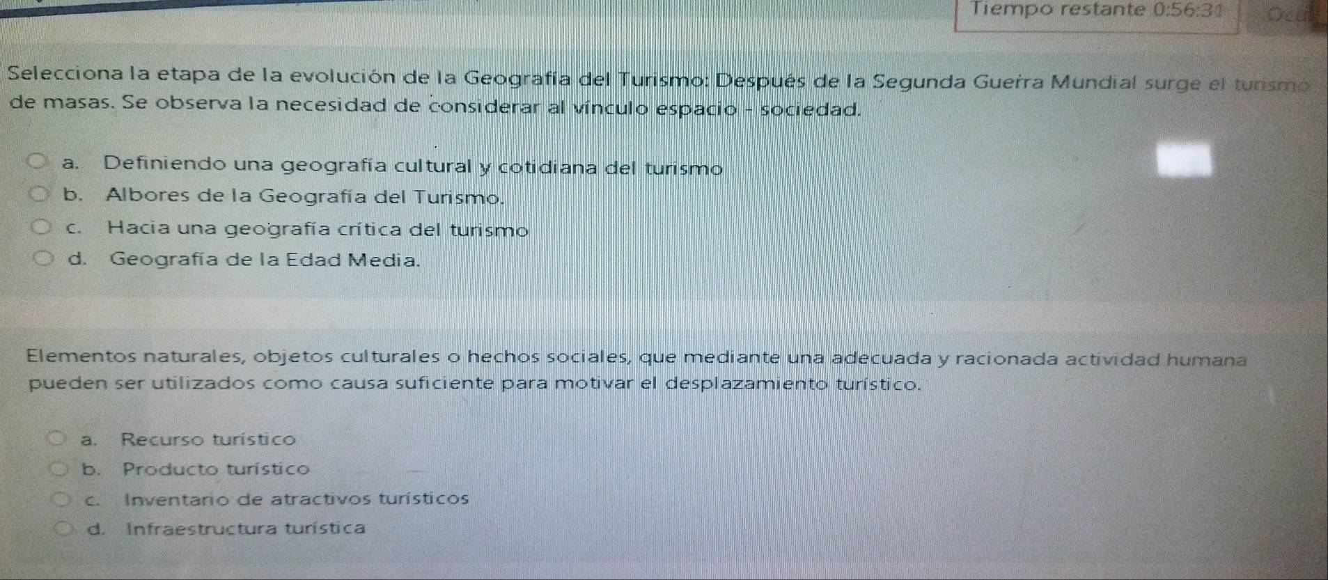 Tiempo restante 0:56:31
Selecciona la etapa de la evolución de la Geografía del Turismo: Después de la Segunda Guerra Mundial surge el turismo
de masas. Se observa la necesidad de considerar al vínculo espacio - sociedad.
a. Definiendo una geografía cultural y cotidiana del turismo
b. Albores de la Geografía del Turismo.
c. Hacia una geografía crítica del turismo
d. Geografía de la Edad Media.
Elementos naturales, objetos culturales o hechos sociales, que mediante una adecuada y racionada actividad humana
pueden ser utilizados como causa suficiente para motivar el desplazamiento turístico."
a. Recurso turístico
b. Producto turístico
c. Inventario de atractivos turísticos
d. Infraestructura turística