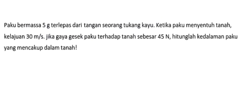 Paku bermassa 5 g terlepas dari tangan seorang tukang kayu. Ketika paku menyentuh tanah, 
kelajuan 30 m/s. jika gaya gesek paku terhadap tanah sebesar 45 N, hitunglah kedalaman paku 
yang mencakup dalam tanah!