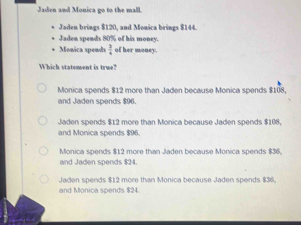 Jaden and Monica go to the mall.
Jaden brings $120, and Monica brings $144.
Jaden spends 80% of his money.
Monica spends  3/4  of her money.
Which statement is true?
Monica spends $12 more than Jaden because Monica spends $108,
and Jaden spends $96.
Jaden spends $12 more than Monica because Jaden spends $108,
and Monica spends $96.
Monica spends $12 more than Jaden because Monica spends $36,
and Jaden spends $24.
Jaden spends $12 more than Monica because Jaden spends $36,
and Monica spends $24.