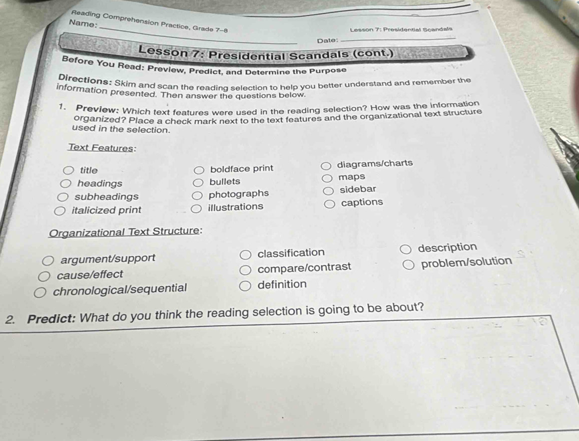 Reading Comprehension Practice, Grade 7-8 
Name: 
Lesson 7: Presidential Scandals 
Date: 
_ 
Lesson 7: Presidential Scandals (cont.) 
Before You Read: Preview, Predict, and Determine the Purpose 
Directions: Skim and scan the reading selection to help you better understand and remember the 
information presented. Then answer the questions below. 
1. Preview: Which text features were used in the reading selection? How was the information 
organized? Place a check mark next to the text features and the organizational text structure 
used in the selection. 
Text Features: 
title boldface print diagrams/charts 
headings bullets maps 
subheadings photographs sidebar 
italicized print illustrations captions 
Organizational Text Structure: 
argument/support classification description 
cause/effect compare/contrast problem/solution 
chronological/sequential definition 
2. Predict: What do you think the reading selection is going to be about?