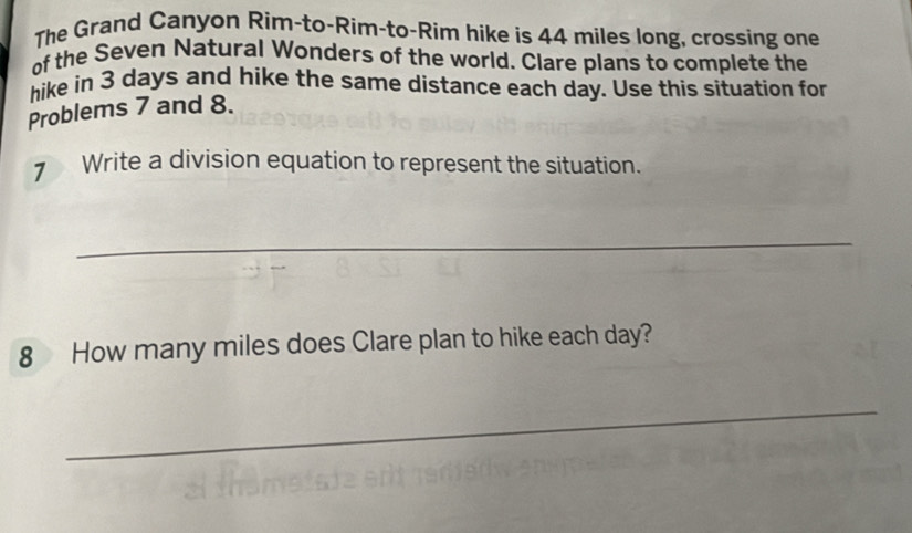 The Grand Canyon Rim-to-Rim-to-Rim hike is 44 miles long, crossing one 
of the Seven Natural Wonders of the world. Clare plans to complete the 
hike in 3 days and hike the same distance each day. Use this situation for 
Problems 7 and 8. 
Write a division equation to represent the situation. 
_ 
8 How many miles does Clare plan to hike each day? 
_