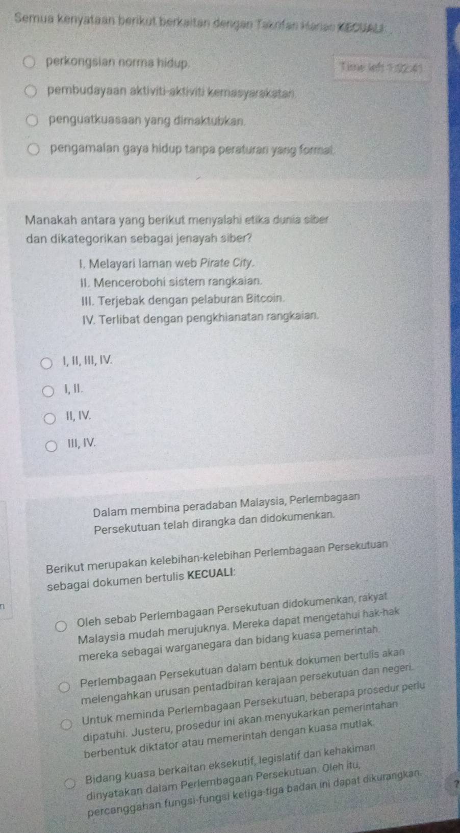 Semua kenyataan berikut berkaitan dengan Taknfan Karas KECUAL
perkongsian norma hidup. Time left 1:92:41
pembudayaan aktiviti-aktiviti kemasyarakatan
penguatkuasaan yang dimaktubkan.
pengamalan gaya hidup tanpa peraturan yang formal.
Manakah antara yang berikut menyalahi etika dunia siber
dan dikategorikan sebagai jenayah siber?
I. Melayari laman web Pirate City.
II. Mencerobohi sistem rangkaian.
III. Terjebak dengan pelaburan Bitcoin.
IV. Terlibat dengan pengkhianatan rangkaian.
I, II, II, IV.
I, Ⅱ.
II, IV.
III, IV.
Dalam membina peradaban Malaysia, Perlembagaan
Persekutuan telah dirangka dan didokumenkan.
Berikut merupakan kelebihan-kelebihan Perlembagaan Persekutuan
sebagai dokumen bertulis KECUALI:
Oleh sebab Perlembagaan Persekutuan didokumenkan, rakyat
Malaysia mudah merujuknya. Mereka dapat mengetahui hak-hak
mereka sebagai warganegara dan bidang kuasa pemerintah.
Perlembagaan Persekutuan dalam bentuk dokumen bertulis akan
melengahkan urusan pentadbiran kerajaan persekutuan dan negeri.
Untuk meminda Perlembagaan Persekutuan, beberapa prosedur perlu
dipatuhi. Justeru, prosedur ini akan menyukarkan pemerintahan
berbentuk diktator atau memerintah dengan kuasa mutlak.
Bidang kuasa berkaitan eksekutif, legislatif dan kehakiman
dinyatakan dalam Perlembagaan Persekutuan. Oleh itu,
I
percanggahan fungsi-fungsi ketiga-tiga badan ini dapat dikurangkan.