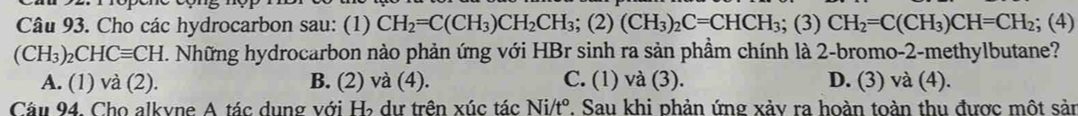 Cho các hydrocarbon sau: (1) CH_2=C(CH_3)CH_2CH_3; (2)(CH_3)_2C=CHCH_3; (3)CH_2=C(CH_3)CH=CH_2 :; (4)
(CH_3)_2CHCequiv CH. Những hydrocarbon nào phản ứng với HBr sinh ra sản phầm chính là 2-bromo-2-methylbutane?
A. (1) và (2). B. (2) và (4). C. (1) và (3). D. (3) và (4).
Câu 94. Cho alkvne A tác dung với H dư trên xúc tác Ni/t° 7. Sau khi phản ứng xảy ra hoàn toàn thu được một sản