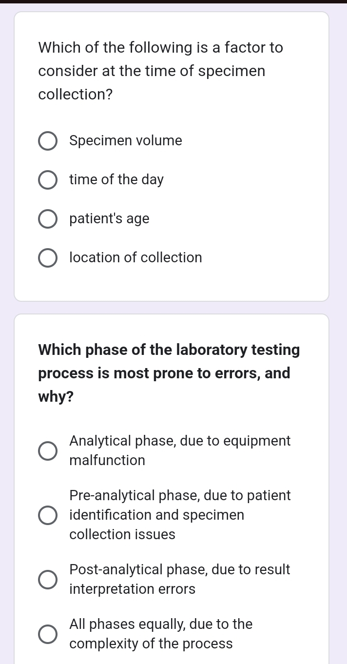 Which of the following is a factor to
consider at the time of specimen
collection?
Specimen volume
time of the day
patient's age
location of collection
Which phase of the laboratory testing
process is most prone to errors, and
why?
Analytical phase, due to equipment
malfunction
Pre-analytical phase, due to patient
identification and specimen
collection issues
Post-analytical phase, due to result
interpretation errors
All phases equally, due to the
complexity of the process