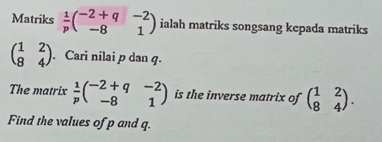 Matriks  1/p beginpmatrix -2+q&-2 -8&1endpmatrix ialah matriks songsang kepada matriks
beginpmatrix 1&2 8&4endpmatrix. Cari nilai p dan q. 
The matrix  1/p beginpmatrix -2+q&-2 -8&1endpmatrix is the inverse matrix of beginpmatrix 1&2 8&4endpmatrix. 
Find the values of p and q.