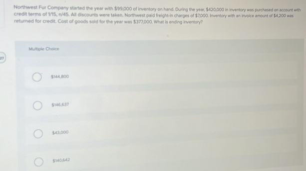 Northwest Fur Company started the year with $99,000 of inventory on hand. During the year, $420,000 in inventory was purchased on account with
credit terms of 1/15, n/45. All discounts were taken. Northwest paid freight-in charges of $7,000. Inventory with an invoice amount of $4,200 was
returned for credit. Cost of goods sold for the year was $377,000. What is ending inventory?
Multiple Choice
27
$144,800
$146,637
$43,000
$140,642