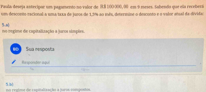 Paula deseja antecipar um pagamento no valor de R$ 100 000, 00 em 9 meses. Sabendo que ela receberá 
um desconto racional a uma taxa de juros de 1,5% ao mês, determine o desconto e o valor atual da dívida: 
5.a) 
no regime de capitalização a juros simples. 
BD Sua resposta 
Responder aqui 
5.b) 
no regime de capitalização a juros compostos.