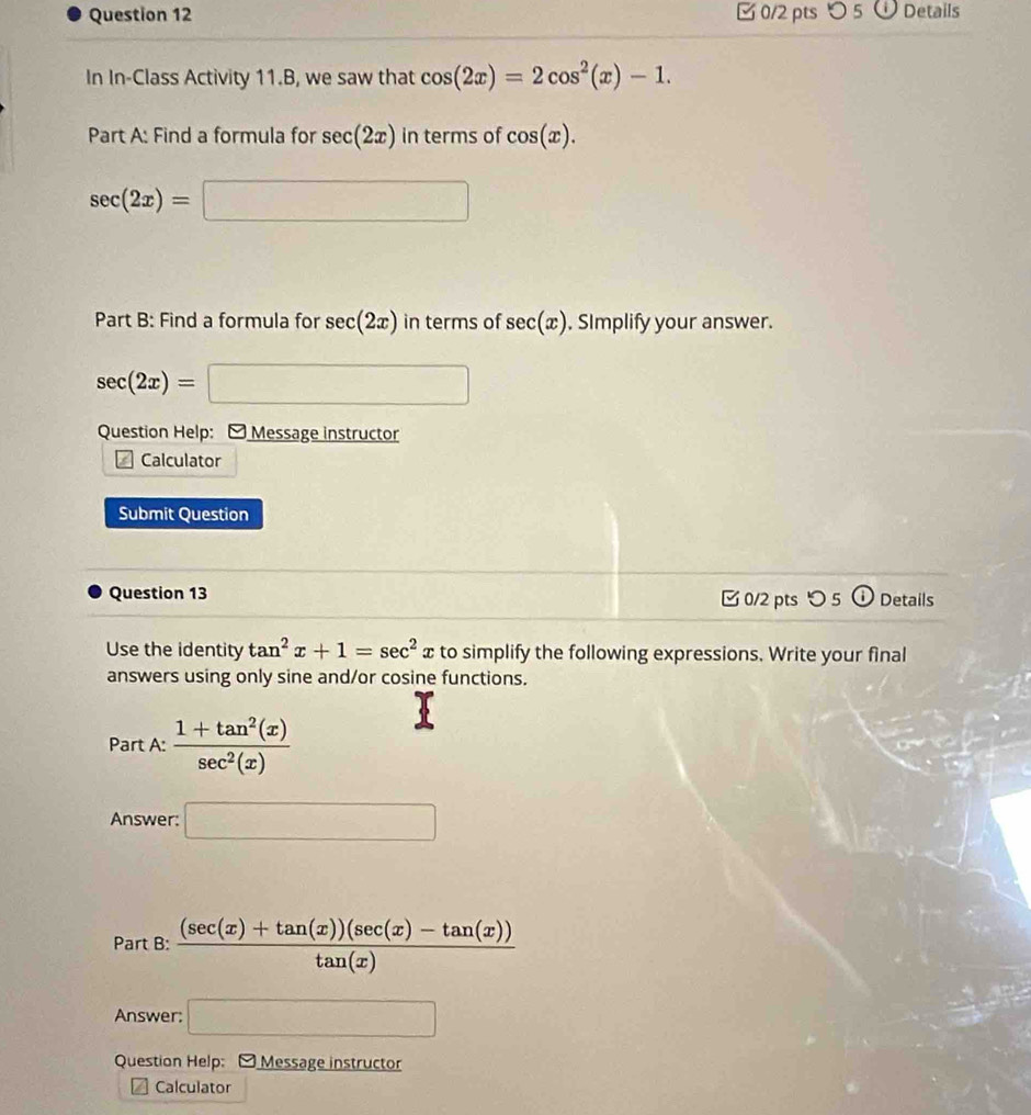 つ 5 Details 
In In-Class Activity 11.B, we saw that cos (2x)=2cos^2(x)-1. 
Part A: Find a formula for sec (2x) in terms of cos (x).
sec (2x)=□
Part B: Find a formula for sec (2x) in terms of sec (x) , SImplify your answer.
sec (2x)=□
Question Help: - Message instructor 
Calculator 
Submit Question 
Question 13 0/2 pts つ 5 Details 
Use the identity tan^2x+1=sec^2. xto simplify the following expressions. Write your final 
answers using only sine and/or cosine functions. 
Part A:  (1+tan^2(x))/sec^2(x) 
Answer: □ 
Part B:  ((sec (x)+tan (x))(sec (x)-tan (x)))/tan (x) 
Answer: □ 
Question Help: - Message instructor 
Calculator