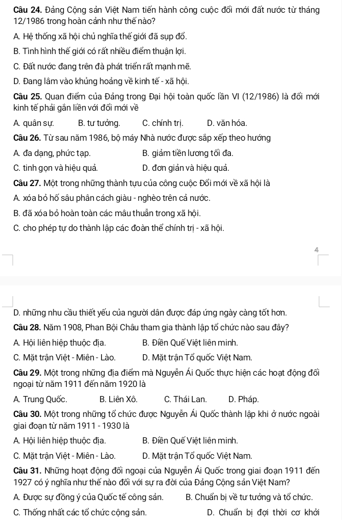 Đảng Cộng sản Việt Nam tiến hành công cuộc đổi mới đất nước từ tháng
12/1986 trong hoàn cảnh như thế nào?
A. Hệ thống xã hội chủ nghĩa thế giới đã sụp đổ.
B. Tình hình thế giới có rất nhiều điểm thuận lợi.
C. Đất nước đang trên đà phát triển rất mạnh mẽ.
D. Đang lâm vào khủng hoảng về kinh tế - xã hội.
Câu 25. Quan điểm của Đảng trong Đại hội toàn quốc lần VI (12/1986) là đổi mới
kinh tế phải gắn liền với đổi mới về
A. quân sự. B. tư tưởng. C. chính trị. D. văn hóa.
Câu 26. Từ sau năm 1986, bộ máy Nhà nước được sắp xếp theo hướng
A. đa dạng, phức tạp. B. giảm tiền lương tối đa.
C. tinh gọn và hiệu quả. D. đơn giản và hiệu quả.
Câu 27. Một trong những thành tựu của công cuộc Đổi mới về xã hội là
A. xóa bỏ hố sâu phân cách giàu - nghèo trên cả nước.
B. đã xóa bỏ hoàn toàn các mâu thuẫn trong xã hội.
C. cho phép tự do thành lập các đoàn thể chính trị - xã hội.
4
D. những nhu cầu thiết yếu của người dân được đáp ứng ngày càng tốt hơn.
Câu 28. Năm 1908, Phan Bội Châu tham gia thành lập tổ chức nào sau đây?
A. Hội liên hiệp thuộc địa. B. Điền Quế Việt liên minh.
C. Mặt trận Việt - Miên - Lào. D. Mặt trận Tổ quốc Việt Nam.
Câu 29. Một trong những địa điểm mà Nguyễn Ái Quốc thực hiện các hoạt động đối
ngoại từ năm 1911 đến năm 1920 là
A. Trung Quốc. B. Liên Xô. C. Thái Lan. D. Pháp.
Câu 30. Một trong những tổ chức được Nguyễn Ái Quốc thành lập khi ở nước ngoài
giai đoạn từ năm 1911 - 1930 là
A. Hội liên hiệp thuộc địa. B. Điền Quế Việt liên minh.
C. Mặt trận Việt - Miên - Lào. D. Mặt trận Tổ quốc Việt Nam.
Câu 31. Những hoạt động đối ngoại của Nguyễn Ái Quốc trong giai đoạn 1911 đến
1927 có ý nghĩa như thế nào đối với sự ra đời của Đảng Cộng sản Việt Nam?
A. Được sự đồng ý của Quốc tế công sản. B. Chuẩn bị về tư tưởng và tổ chức.
C. Thống nhất các tổ chức cộng sản. D. Chuẩn bi đơi thời cơ khởi