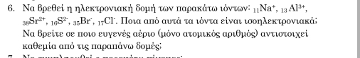 Να θρεθεί η ηλεκτρονιακή δομή των παρακάτω ιόντων: _11Na^+, _13Al^(3+),
_38Sr^(2+), _16S^(2-), _35Br, _17Cl^- τ. Ποια από αυτά τα ιόντα είναι ισοηλεκτρονιακάς 
Να θρείτε σε ποιο ευγενές αέριο Κμόνο ατομικός αριθμός) αντιστοιχεί 
καθεμία από τις παραπάνω δομές;