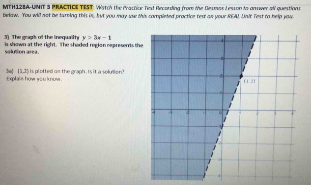 MTH128A-UNIT 3 PRACTICE TEST: Watch the Practice Test Recording from the Desmos Lesson to answer all questions
below. You will not be turning this in, but you may use this completed practice test on your REAL Unit Test to help you.
3) The graph of the inequality y>3x-1
is shown at the right. The shaded region represents the
solution area.
3a) (1,2) is plotted on the graph. Is it a solution?
Explain how you know.