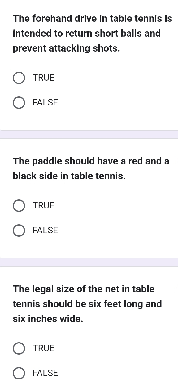 The forehand drive in table tennis is
intended to return short balls and
prevent attacking shots.
TRUE
FALSE
The paddle should have a red and a
black side in table tennis.
TRUE
FALSE
The legal size of the net in table
tennis should be six feet long and
six inches wide.
TRUE
FALSE