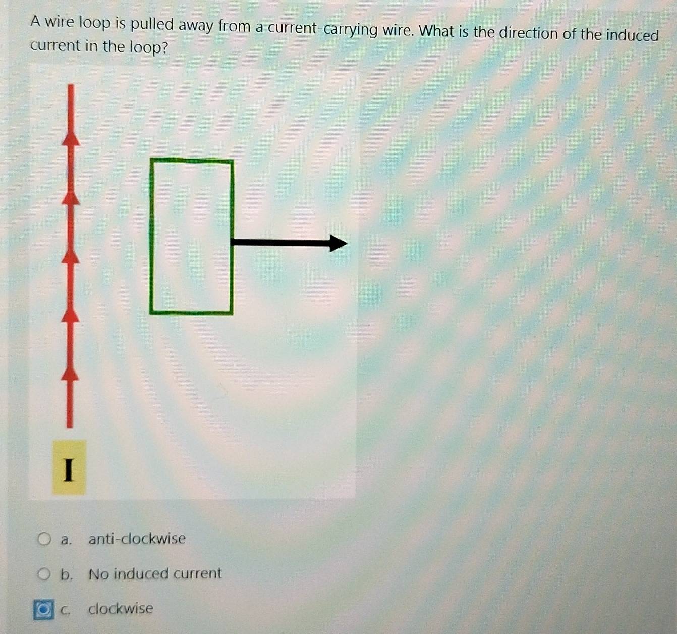 A wire loop is pulled away from a current-carrying wire. What is the direction of the induced
current in the loop?
a. anti-clockwise
b. No induced current
c. clockwise