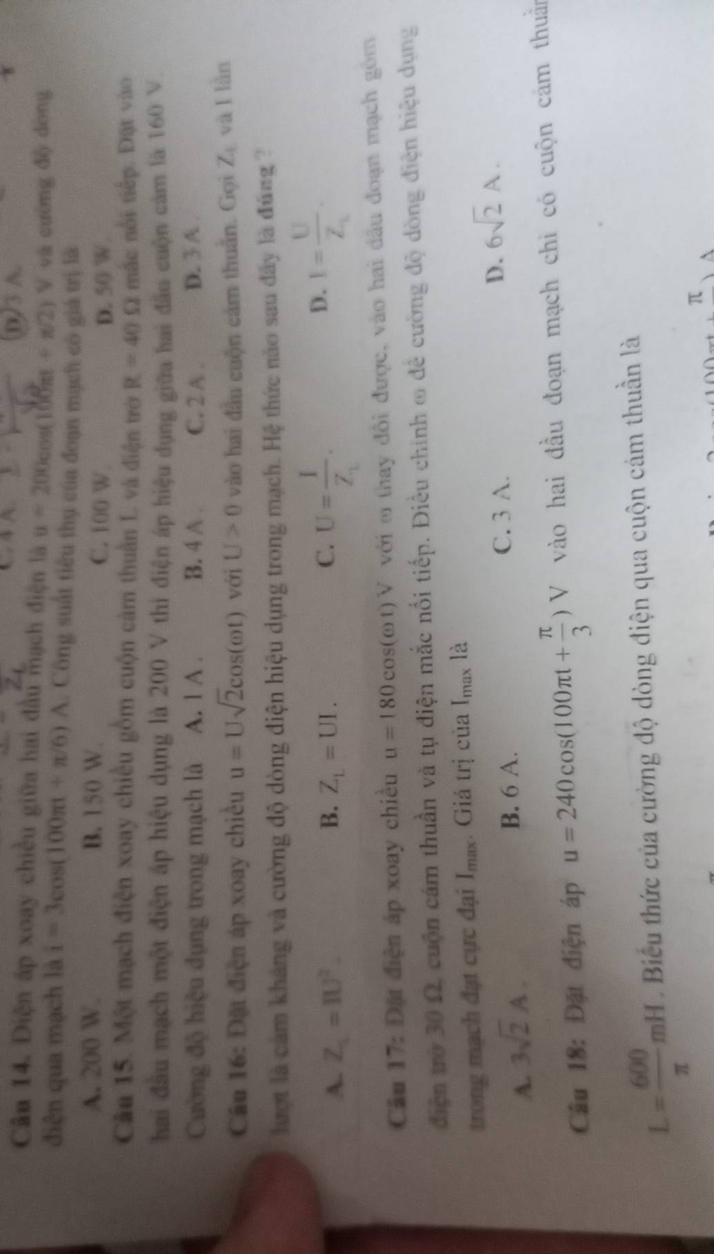 C. 4 A. (0)3 A.
Cân 14. Điện áp xoay chiều giữa hai đầu mạch điện là u=200cos (100π t+π /2) V và cường độ dòng
điện qua mạch là i=3cos (100π t+π /6)A. Công suất tiêu thụ của đoạn mạch có giá trị là
A. 200 W. B. 150 W. C. 100 W
D. 50 W.
Câu 15. Một mạch điện xoay chiều gồm cuộn cảm thuần L và điện trớn R=40Omega mắc nổi tiếp. Đặt vào
hai đầu mạch một điện áp hiệu dụng là 200 V thi điện áp hiệu dụng giữa hai đầu cuộn cảm là 160 V
Cường độ hiệu dụng trong mạch là A. 1 A . B. 4 A . C. 2 A . D. 3 A .
Câu 16: Đặt điện áp xoay chiều u=Usqrt(2)cos (omega t) với U>0 vào hai đầu cuộn cảm thuần. Gọi Z_1 và I lần
lượt là cảm khảng và cường độ dòng điện hiệu dụng trong mạch. Hệ thức nào sau đây là đúng ?
A. Z_1=IU^2. B. Z_L=UI.
C. U=frac IZ_1. I=frac UZ_L.
D.
Câu 17: Đặt điện áp xoay chiều u=180cos (omega t)V với m thay đổi được, vào hai đầu đoạn mạch gồm
diện trở 30 Ω, cuộn cảm thuần và tụ điện mắc nổi tiếp. Điều chính ∞ để cường độ dòng điện hiệu dụng
trong mạch đạt cực đại Imax. Giá trị của I_max là
A. 3sqrt(2)A.
B. 6 A. C. 3 A. D. 6sqrt(2)A.
Cầu 18: Đặt điện áp u=240cos (100π t+ π /3 )V ) V vào hai đầu đoạn mạch chi có cuộn cảm thuẩn
L= 600/π  mH Biểu thức của cường độ dòng điện qua cuộn cám thuần là
π