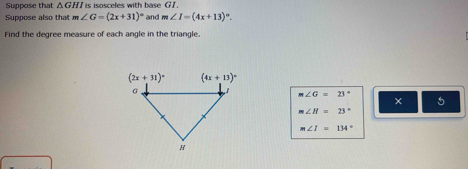 Suppose that △ GHI is isosceles with base GI.
Suppose also that m∠ G=(2x+31)^circ  and m∠ I=(4x+13)^circ .
Find the degree measure of each angle in the triangle.
m∠ G=23°
× 5
m∠ H=23°
m∠ I=134°