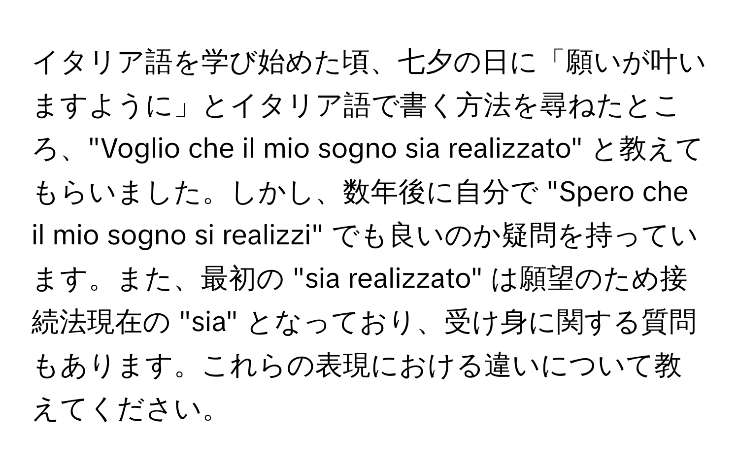 イタリア語を学び始めた頃、七夕の日に「願いが叶いますように」とイタリア語で書く方法を尋ねたところ、"Voglio che il mio sogno sia realizzato" と教えてもらいました。しかし、数年後に自分で "Spero che il mio sogno si realizzi" でも良いのか疑問を持っています。また、最初の "sia realizzato" は願望のため接続法現在の "sia" となっており、受け身に関する質問もあります。これらの表現における違いについて教えてください。