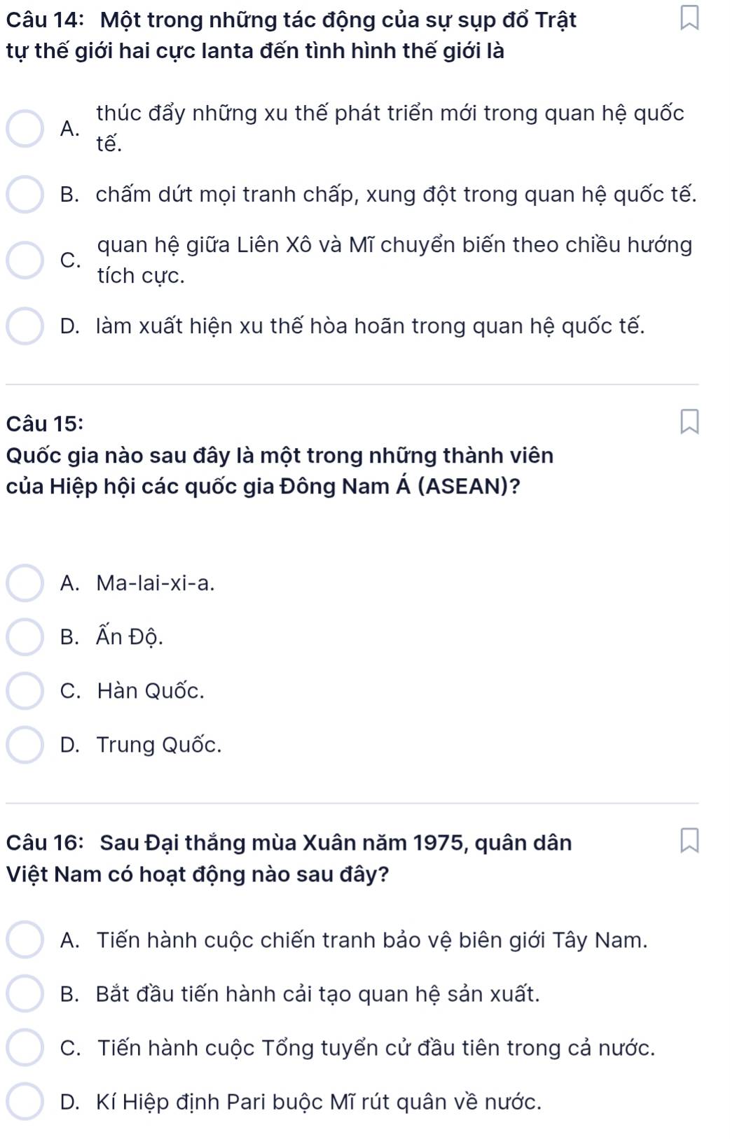 Một trong những tác động của sự sụp đổ Trật
tự thế giới hai cực lanta đến tình hình thế giới là
A. thúc đấy những xu thế phát triển mới trong quan hệ quốc
tế.
B. chấm dứt mọi tranh chấp, xung đột trong quan hệ quốc tế.
C. quan hệ giữa Liên Xô và Mĩ chuyển biến theo chiều hướng
tích cực.
D. làm xuất hiện xu thế hòa hoãn trong quan hệ quốc tế.
Câu 15:
Quốc gia nào sau đây là một trong những thành viên
của Hiệp hội các quốc gia Đông Nam Á (ASEAN)?
A. Ma-lai-xi-a.
B. Ấn Độ.
C. Hàn Quốc.
D. Trung Quốc.
Câu 16: Sau Đại thắng mùa Xuân năm 1975, quân dân
Việt Nam có hoạt động nào sau đây?
A. Tiến hành cuộc chiến tranh bảo vệ biên giới Tây Nam.
B. Bắt đầu tiến hành cải tạo quan hệ sản xuất.
C. Tiến hành cuộc Tổng tuyển cử đầu tiên trong cả nước.
D. Kí Hiệp định Pari buộc Mĩ rút quân về nước.