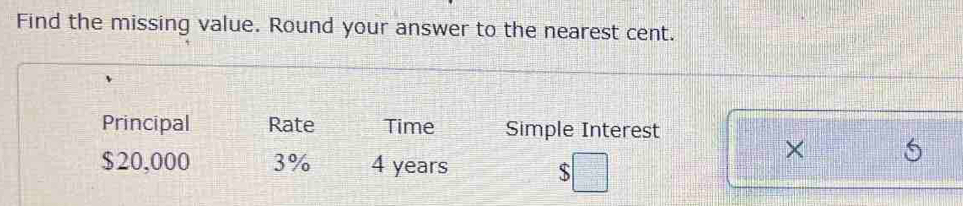 Find the missing value. Round your answer to the nearest cent. 
Principal Rate Time Simple Interest
$20,000 3% 4 years
×
$