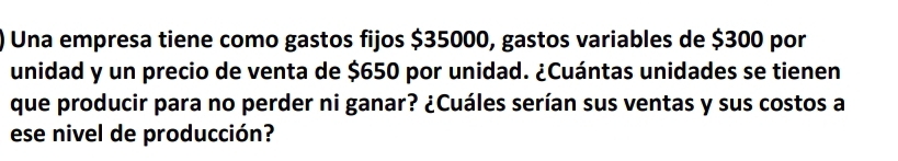 Una empresa tiene como gastos fijos $35000, gastos variables de $300 por 
unidad y un precio de venta de $650 por unidad. ¿Cuántas unidades se tienen 
que producir para no perder ni ganar? ¿Cuáles serían sus ventas y sus costos a 
ese nivel de producción?