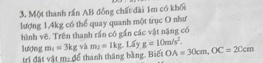 Một thanh rắn AB đồng chất dài 1m có khối 
lượng 1, 4kg có thể quay quanh một trục O như 
hình vẽ. Trên thanh rắn có gần các vật nặng có 
lượng m_1=3kg và m_2=1kg Lấy g=10m/s^2. 
tri đặt vật m2 để thanh thăng bằng. Biết OA=30cm, OC=20cm