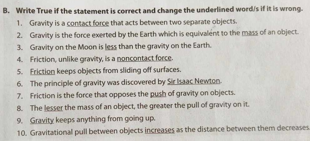 Write True if the statement is correct and change the underlined word/s if it is wrong. 
1. Gravity is a contact force that acts between two separate objects. 
2. Gravity is the force exerted by the Earth which is equivalent to the mass of an object. 
3. Gravity on the Moon is less than the gravity on the Earth. 
4. Friction, unlike gravity, is a noncontact force. 
5. Friction keeps objects from sliding off surfaces. 
6. The principle of gravity was discovered by Sir Isaac Newton. 
7. Friction is the force that opposes the push of gravity on objects. 
8. The lesser the mass of an object, the greater the pull of gravity on it. 
9. Gravity keeps anything from going up. 
10. Gravitational pull between objects increases as the distance between them decreases.