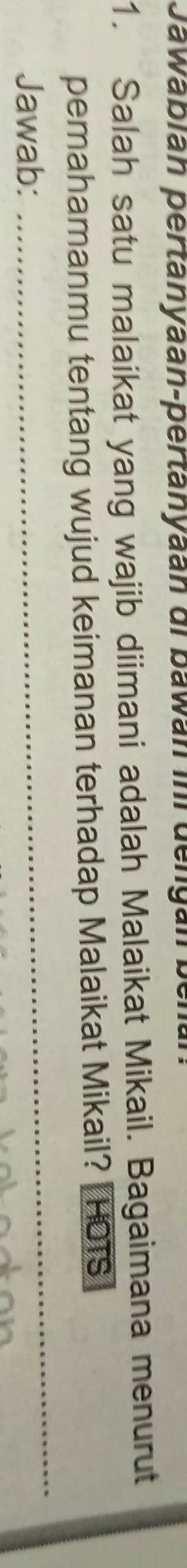 Jawabián pertanyaan-pertanyaán di bawán in dengán 
1. Salah satu malaikat yang wajib diimani adalah Malaikat Mikail. Bagaimana menurut 
_ 
pemahamanmu tentang wujud keimanan terhadap Malaikat Mikail? HOTS 
Jawab: