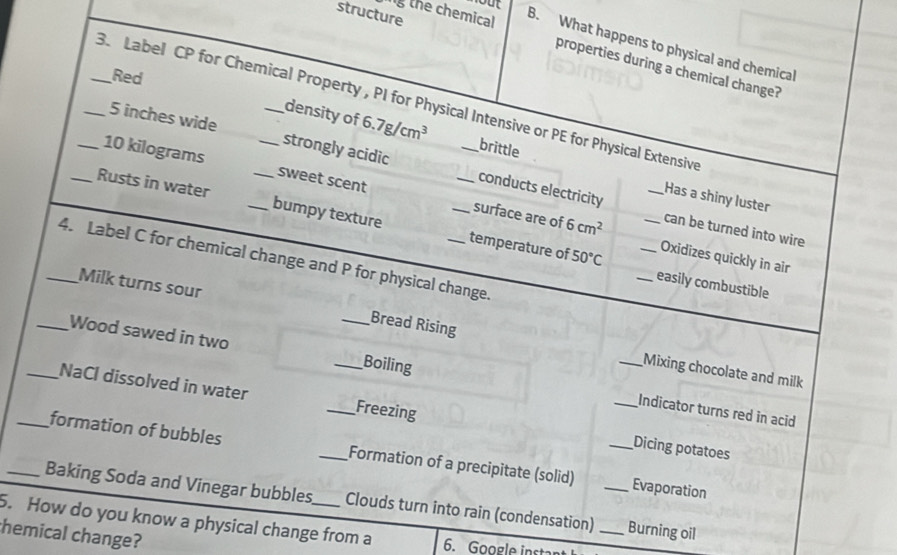 structure
g the chemical
B. What happens to physical and chemical
properties during a chemical change?
Red
_3. Label CP for Chemical Property , PI for Physical Intensive or PE for Physical Extensive
density of 6.7g/cm^3 brittle
5 inches wide strongly acidic conducts electricity
10 kilograms sweet scent
_Has a shiny luster
_Rusts in water __bumpy texture __temperature of
can be turned into wire
surface are of 6cm^2 __Oxidizes quickly in air
50°C
_4. Label C for chemical change and P for physical change.
_easily combustible
Milk turns sour Bread Rising
Mixing chocolate and milk
_Wood sawed in two __Boiling _Indicator turns red in acid
_NaCl dissolved in water _Freezing _Dicing potatoes
_formation of bubbles _Formation of a precipitate (solid) _Evaporation
_Baking Soda and Vinegar bubbles. Clouds turn into rain (condensation) __Burning oil
5. How do you know a physical change from a 6. Google inste
hemical change?