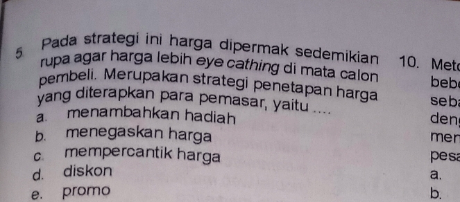 Pada strategi ini harga dipermak sedemikian 10. Met
rupa agar harga lebih eye cathing di mata calon 
pembeli. Merupakan strategi penetapan harga seb beb
yang diterapkan para pemasar, yaitu ....
a. menambahkan hadiah den
b. menegaskan harga
mer
c mempercantik harga pesa
d. diskon
a.
e. promo b.