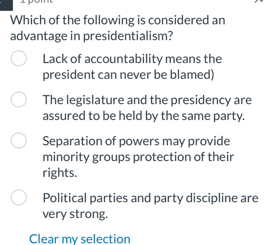 Which of the following is considered an
advantage in presidentialism?
Lack of accountability means the
president can never be blamed)
The legislature and the presidency are
assured to be held by the same party.
Separation of powers may provide
minority groups protection of their
rights.
Political parties and party discipline are
very strong.
Clear my selection