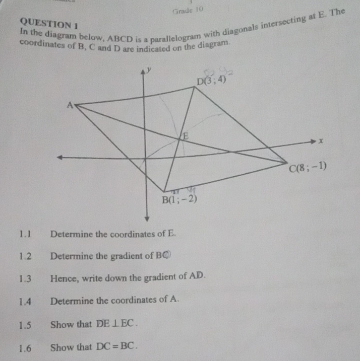 Grade 10
QUESTION 1
In the diagram below, ABCD is a parallelogram with diagonals intersecting at E. The
coordinates of B, C and D are indicated on the diagram
1.1 Determine the coordinates of E.
1.2 Determine the gradient of BQ
1.3 Hence, write down the gradient of AD.
1.4 Determine the coordinates of A.
1.5 Show that DE⊥ EC.
1.6  Show that DC=BC.