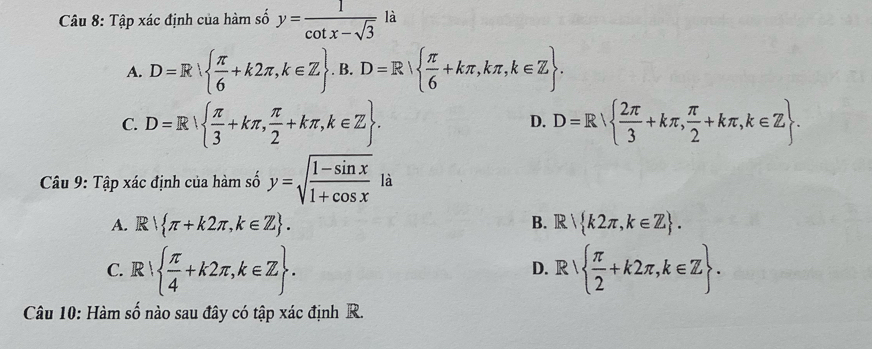 Tập xác định của hàm số y= 1/cot x-sqrt(3)  là
A. D=R  π /6 +k2π ,k∈ Z.  .B.D=R|  π /6 +kπ ,kπ ,k∈ Z.
C. D=R  π /3 +kπ , π /2 +kπ ,k∈ Z. D=R  2π /3 +kπ , π /2 +kπ , k∈ Z. 
D.
Câu 9: Tập xác định của hàm số y=sqrt(frac 1-sin x)1+cos x là
A. R π +k2π ,k∈ Z. B. R k2π ,k∈ Z.
C. R  π /4 +k2π ,k∈ Z. R  π /2 +k2π ,k∈ Z. 
D.
Câu 10: Hàm số nào sau đây có tập xác định R.