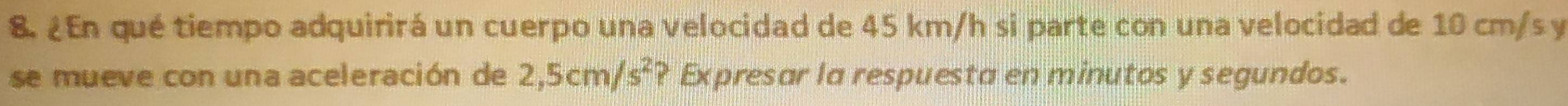 ¿En qué tiempo adquirirá un cuerpo una velocidad de 45 km/h si parte con una velocidad de 10 cm/s y 
se mueve con una aceleración de 2,5cm/s^2 ? Expresar la respuesta en minutos y segundos.