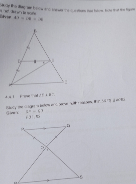 Study the diagram below and answer the questions that follow. Note that the figure 
s not drawn to scale. 
Given: AD=DB=DE
4.4.1 Prove that AE⊥ BC. 
Study the diagram below and prove, with reasons, that △ OPQ|||△ ORS. 
Given: OP=QO
PQparallel RS