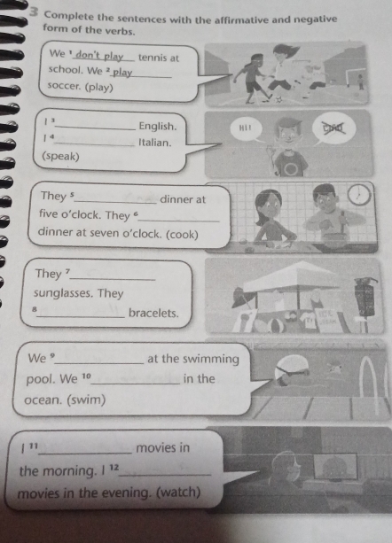 Complete the sentences with the affirmative and negative 
form of the verbs. 
We ¹ don't play_ tennis at 
school. We ² play_ 
soccer. (play) 
|^ _ English. Hi! CIAD 
1^4 _ Italian. 
(speak) 
They s_ dinner at 
five o’clock. They _ 
dinner at seven o’clock. (cook) 
They ?_ 
sunglasses. They 
8_ bracelets. 
We "_ at the swimming 
pool. We 1º_ in the 
ocean. (swim)
|^11 _ movies in 
the morning. |^12 _ 
movies in the evening. (watch)