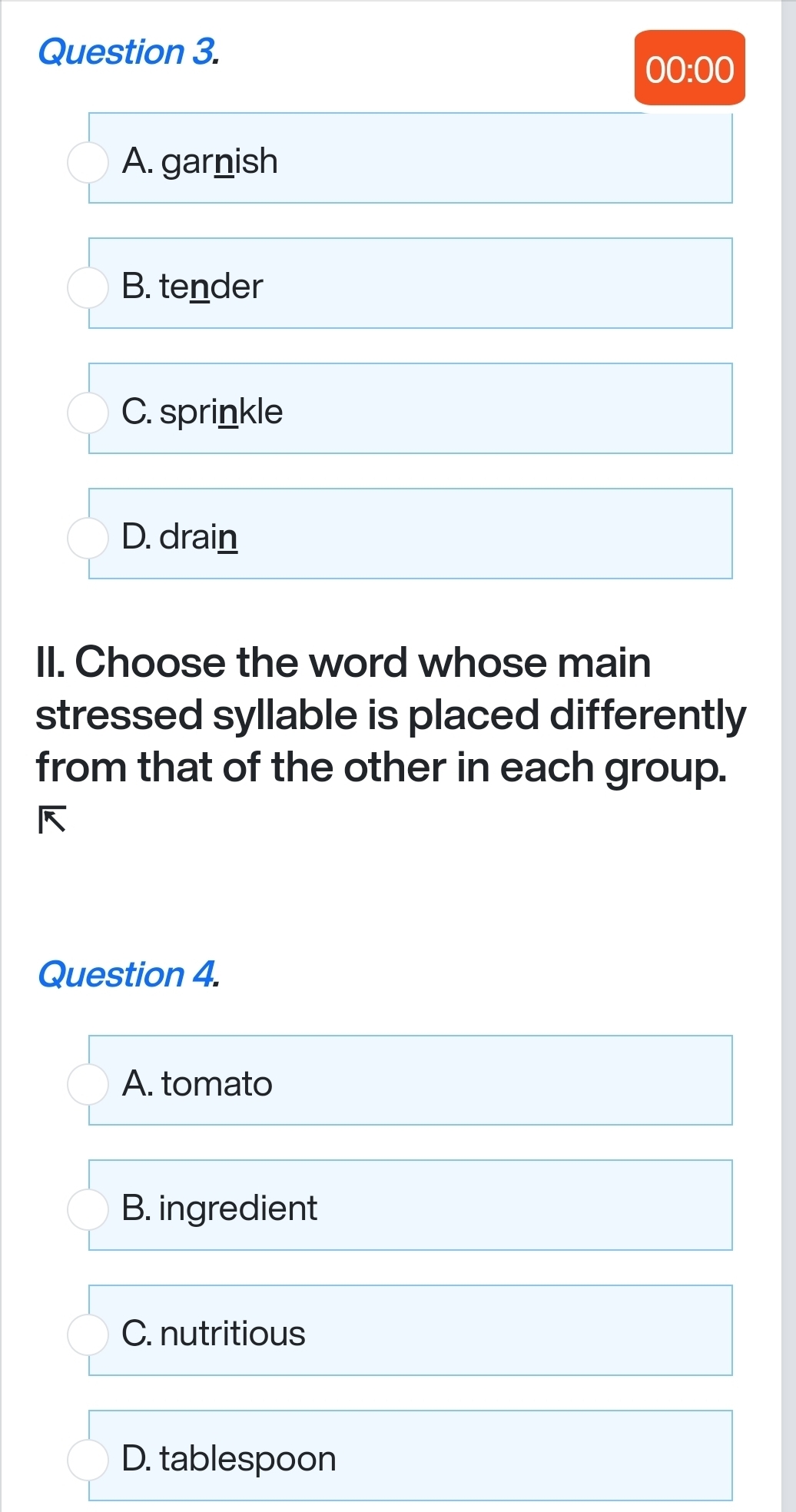 00:00
A. garnish
B. tender
C. sprinkle
D. drain
II. Choose the word whose main
stressed syllable is placed differently
from that of the other in each group.
Question 4.
A. tomato
B. ingredient
C. nutritious
D. tablespoon