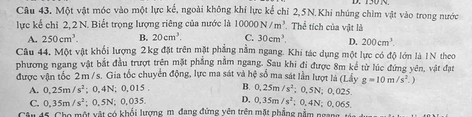 150 N.
Câu 43. Một vật móc vào một lực kế, ngoài không khí lực kế chỉ 2,5N.Khi nhúng chìm vật vào trong nước
lực kế chỉ 2,2 N. Biết trọng lượng riêng của nước là 10000N/m^3. Thể tích của vật là
A. 250cm^3. B. 20cm^3. C. 30cm^3.
D. 200cm^3. 
Câu 44. Một vật khối lượng 2kg đặt trên mặt phẳng nằm ngang. Khi tác dụng một lực có độ lớn là 1N theo
phương ngang vật bắt đầu trượt trên mặt phẳng nằm ngang. Sau khi đi được 8m kể từ lúc đứng yên, vật đạt
được vận tốc 2m /s. Gia tốc chuyển động, lực ma sát và hệ số ma sát lần lượt là (Lây g=10m/s^2. )
A. 0,25m/s^2; 0,4N; 0, 015. B. 0,25m/s^2; 0,5N; 0,025.
C. 0,35m/s^2; 0,5N; 0,035. D. 0,35m/s^2; 0, 4N; 0, 065.
Câu 45. Cho một vật có khối lượng m đang đứng yên trên mặt phẳng nằm ngana