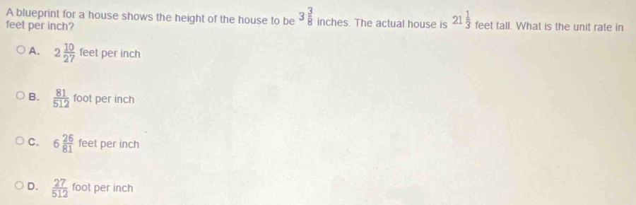 A blueprint for a house shows the height of the house to be 3 3/8  inches. The actual house is 21 1/3 
feet per inch? feet tall. What is the unit rate in
A. 2 10/27  feet per inch
B.  81/512  foot per inch
C. 6 26/81  feet per inch
D.  27/512  foot per inch